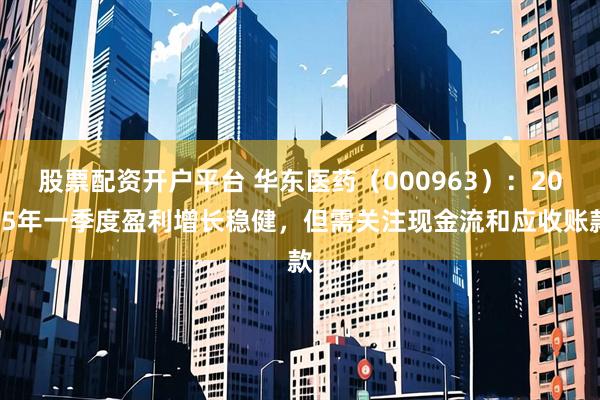 股票配资开户平台 华东医药（000963）：2025年一季度盈利增长稳健，但需关注现金流和应收账款
