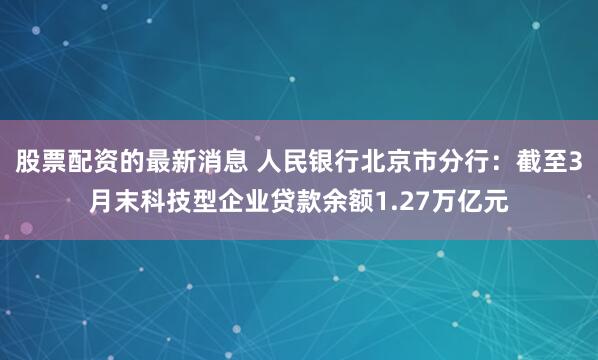 股票配资的最新消息 人民银行北京市分行：截至3月末科技型企业贷款余额1.27万亿元