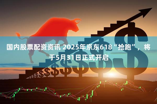 国内股票配资资讯 2025年京东618“抢跑”，将于5月31日正式开启