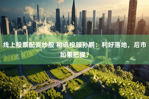线上股票配资炒股 和讯投顾孙鹏：利好落地，后市如果把握？