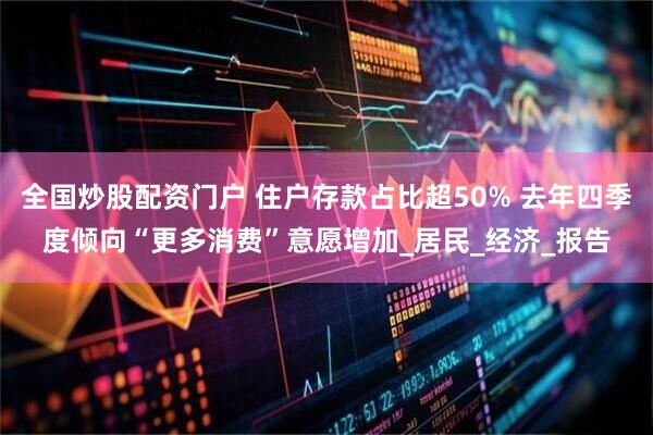 全国炒股配资门户 住户存款占比超50% 去年四季度倾向“更多消费”意愿增加_居民_经济_报告