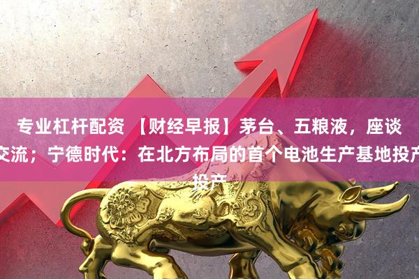 专业杠杆配资 【财经早报】茅台、五粮液，座谈交流；宁德时代：在北方布局的首个电池生产基地投产