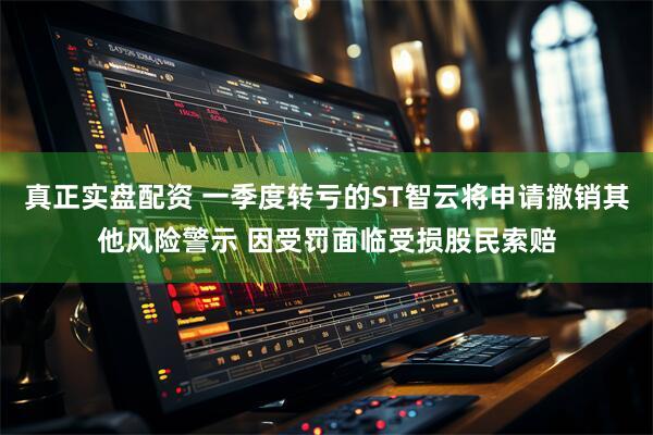 真正实盘配资 一季度转亏的ST智云将申请撤销其他风险警示 因受罚面临受损股民索赔