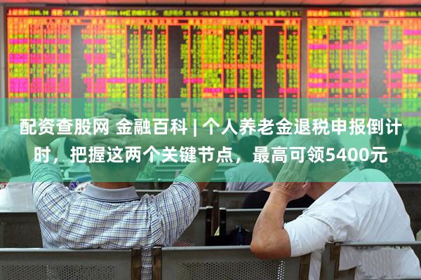 配资查股网 金融百科 | 个人养老金退税申报倒计时，把握这两个关键节点，最高可领5400元
