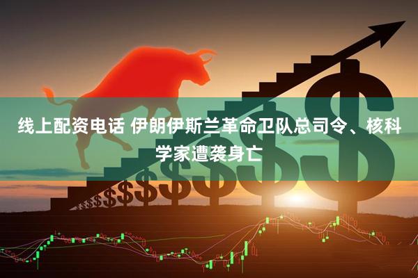 线上配资电话 伊朗伊斯兰革命卫队总司令、核科学家遭袭身亡