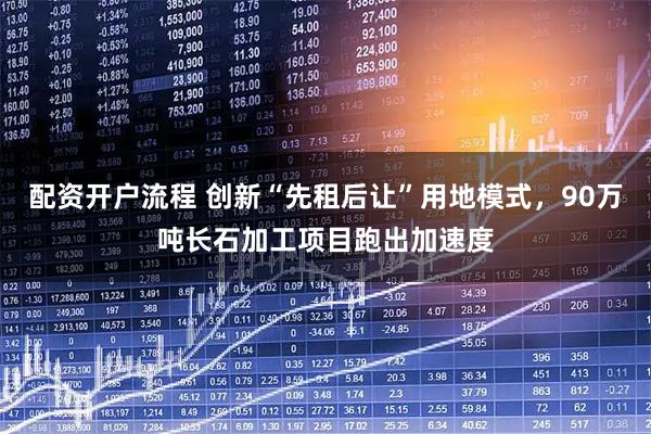 配资开户流程 创新“先租后让”用地模式，90万吨长石加工项目跑出加速度