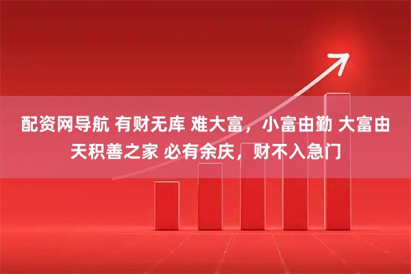 配资网导航 有财无库 难大富，小富由勤 大富由天积善之家 必有余庆，财不入急门