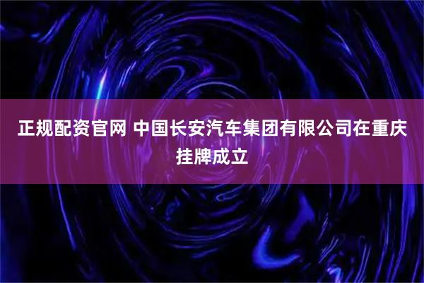 正规配资官网 中国长安汽车集团有限公司在重庆挂牌成立