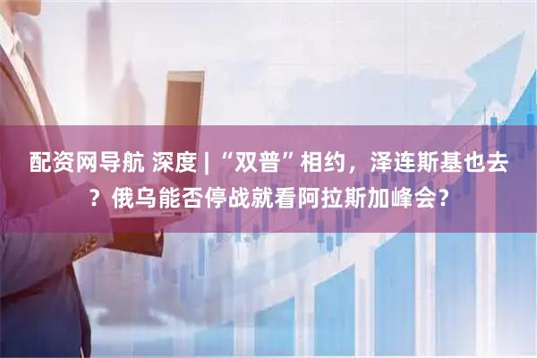 配资网导航 深度 | “双普”相约，泽连斯基也去？俄乌能否停战就看阿拉斯加峰会？