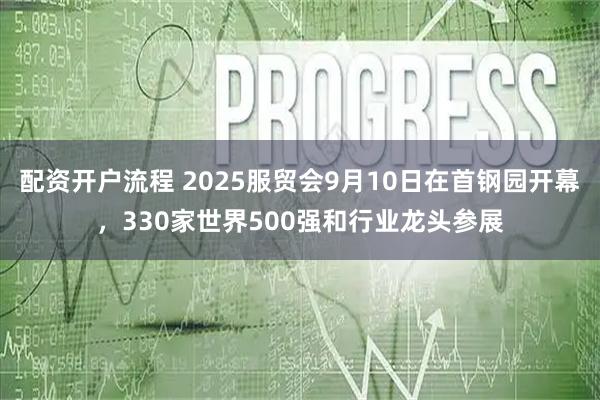 配资开户流程 2025服贸会9月10日在首钢园开幕，330家世界500强和行业龙头参展