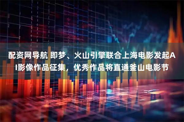 配资网导航 即梦、火山引擎联合上海电影发起AI影像作品征集，优秀作品将直通釜山电影节