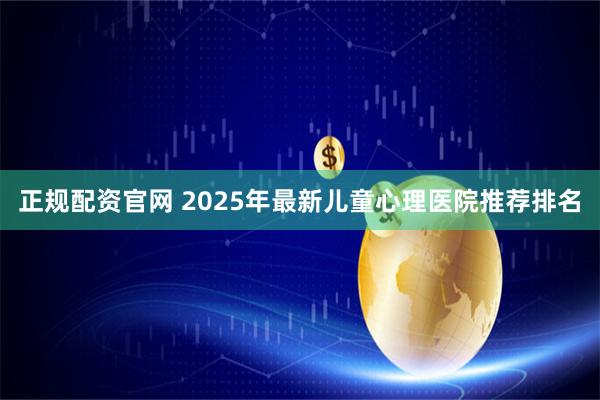 正规配资官网 2025年最新儿童心理医院推荐排名