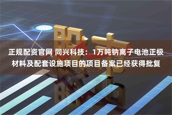 正规配资官网 同兴科技：1万吨钠离子电池正极材料及配套设施项目的项目备案已经获得批复