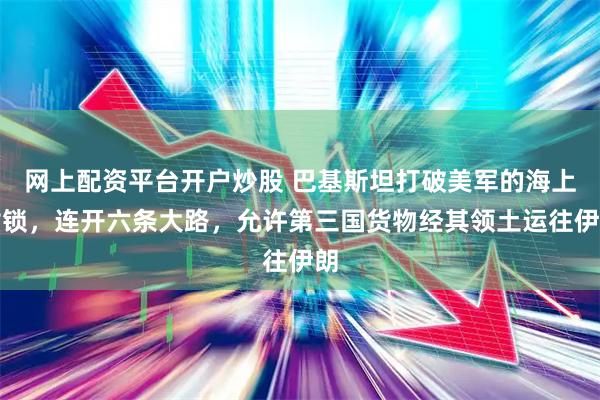 网上配资平台开户炒股 巴基斯坦打破美军的海上封锁，连开六条大路，允许第三国货物经其领土运往伊朗