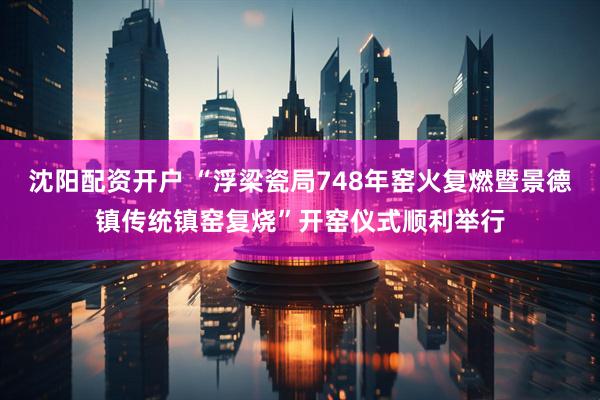 沈阳配资开户 “浮梁瓷局748年窑火复燃暨景德镇传统镇窑复烧”开窑仪式顺利举行