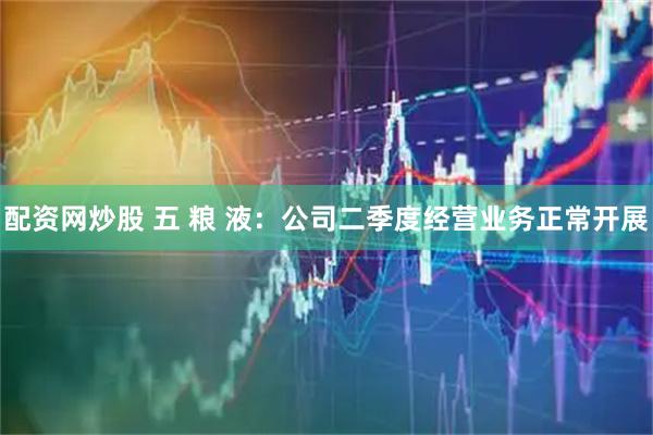 配资网炒股 五 粮 液：公司二季度经营业务正常开展