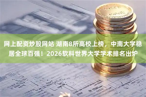 网上配资炒股网站 湖南8所高校上榜，中南大学稳居全球百强！2026软科世界大学学术排名出炉