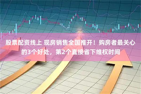 股票配资线上 现房销售全国推开！购房者最关心的3个好处，第2个直接省下维权时间