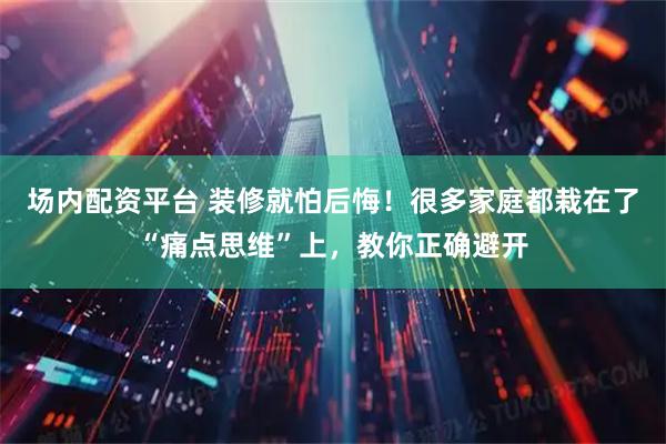 场内配资平台 装修就怕后悔!很多家庭都栽在了“痛点思维”上,教你正确避开