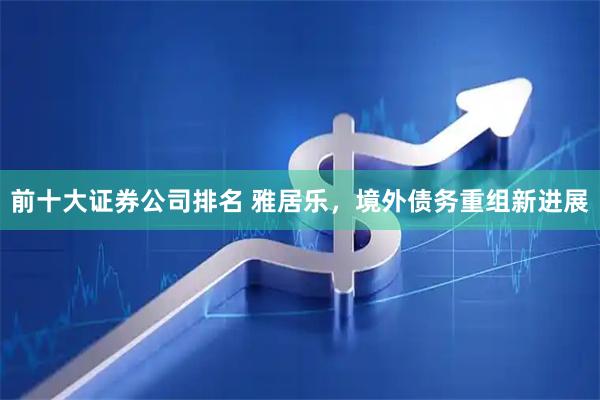 前十大证券公司排名 雅居乐，境外债务重组新进展